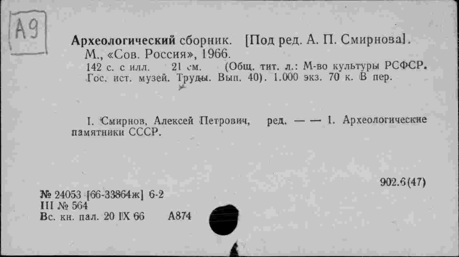 ﻿Археологический сборник. [Под ред. А. П. Смирнова].
М., «Сов. Россия», 1966.
142 с. с илл. 21 см. (Общ. тит. л.: М-во культуры РСФСР.
Гос. ист. музей. Труды. Вып. 40). 1.000 экз. 70 к. В пер.
I. Смирнов, Алексей Петрович, ред.-------1. Археологические
памятники СССР.
№ 24053 [66-33864ж] 6-2
III № 564
Вс. кн. пал. 20 IX 66	А874
902.6(47)